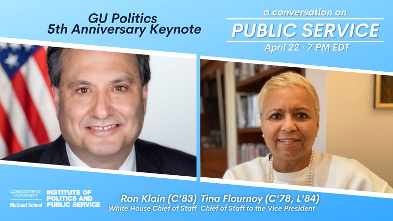 Ron Klain (C’83) and Tina Flournoy (C’78, L’84). They both served as GU Politics Advisory Board members, and they returned to the virtual Hilltop to celebrate GU Politics’ 5th anniversary and have a conversation on the importance of public service.
