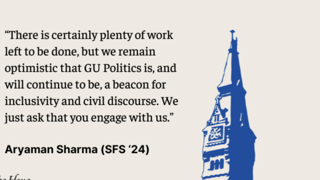 There is certainly plenty of work left to be done, but we remain optimistic that GU Politics is and will continue to be a beacon for inclusivity and civil discourse. We just ask that you engage with us. - Aryaman Sharma SFS&#039;24